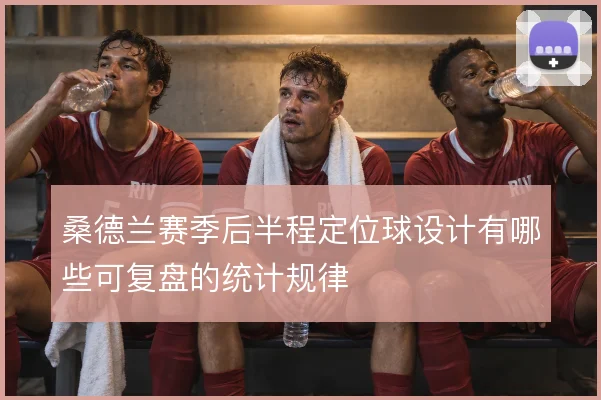桑德兰赛季后半程定位球设计有哪些可复盘的统计规律