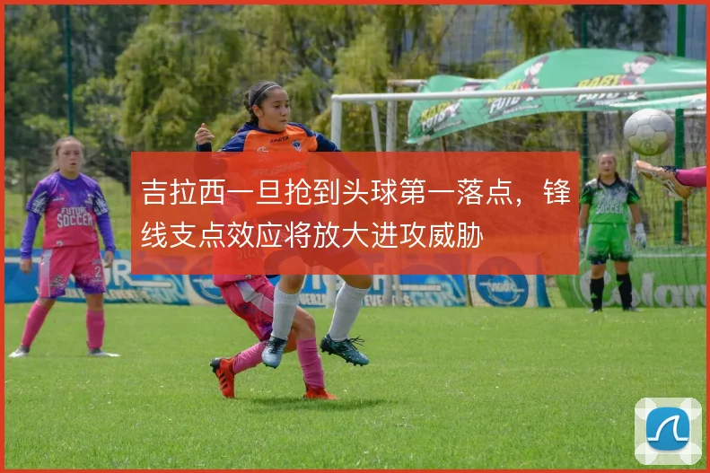 吉拉西一旦抢到头球第一落点，锋线支点效应将放大进攻威胁
