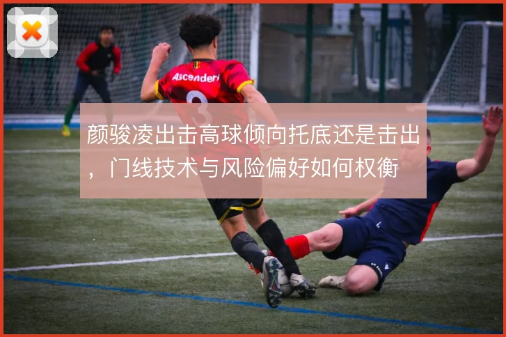 颜骏凌出击高球倾向托底还是击出,门线技术与风险偏好如何权衡