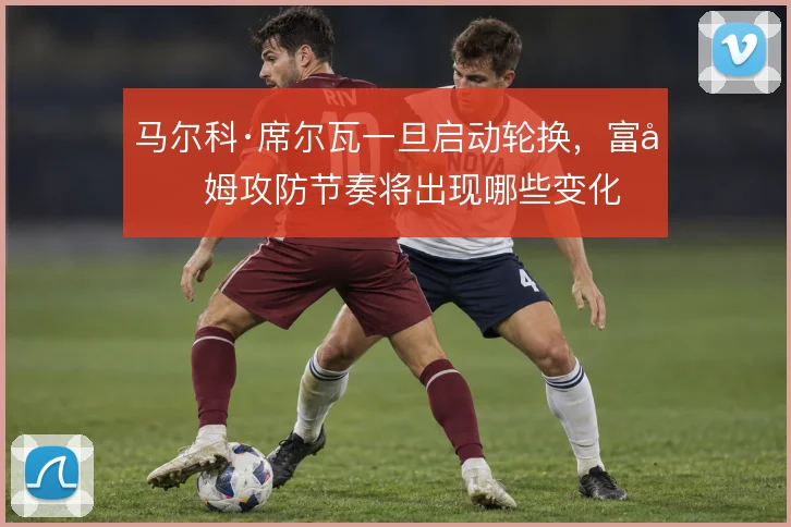 马尔科·席尔瓦一旦启动轮换,富勒姆攻防节奏将出现哪些变化