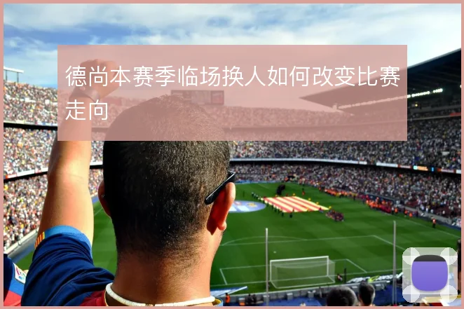 德尚本赛季临场换人如何改变比赛走向