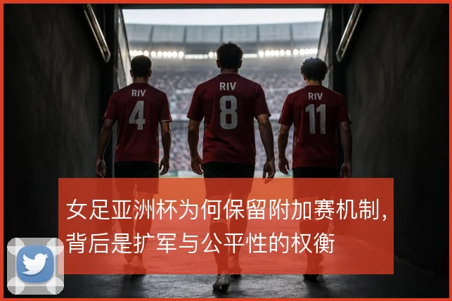 女足亚洲杯为何保留附加赛机制,背后是扩军与公平性的权衡