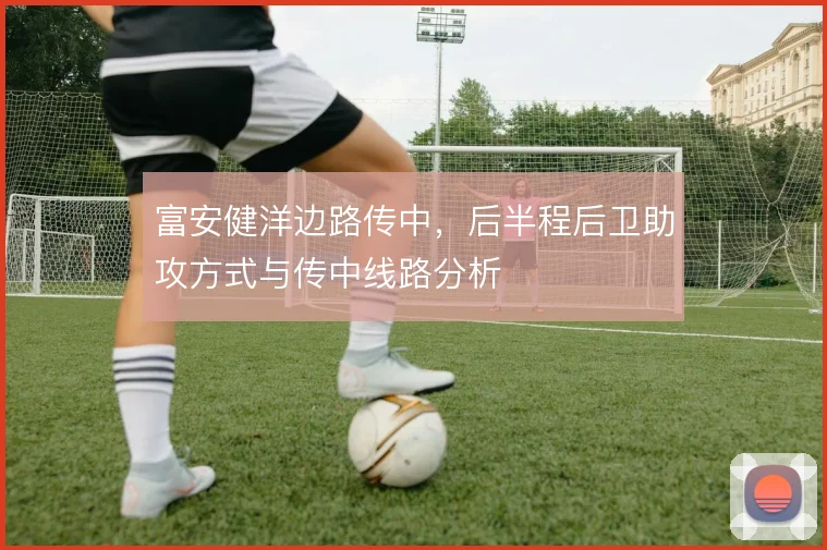 富安健洋边路传中，后半程后卫助攻方式与传中线路分析