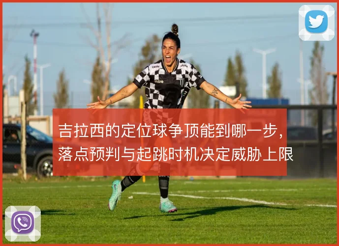 吉拉西的定位球争顶能到哪一步,落点预判与起跳时机决定威胁上限