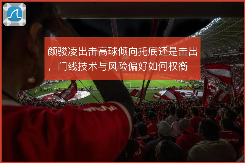 颜骏凌出击高球倾向托底还是击出,门线技术与风险偏好如何权衡