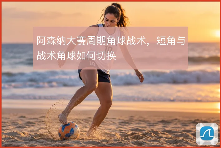 阿森纳大赛周期角球战术,短角与战术角球如何切换