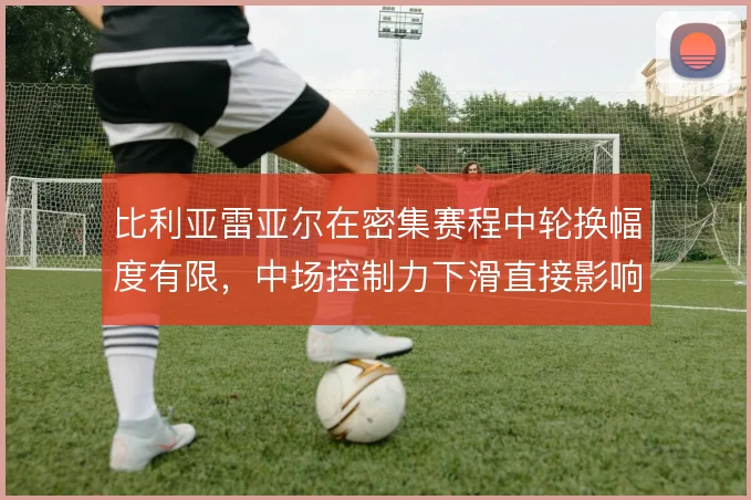 比利亚雷亚尔在密集赛程中轮换幅度有限，中场控制力下滑直接影响联赛走势
