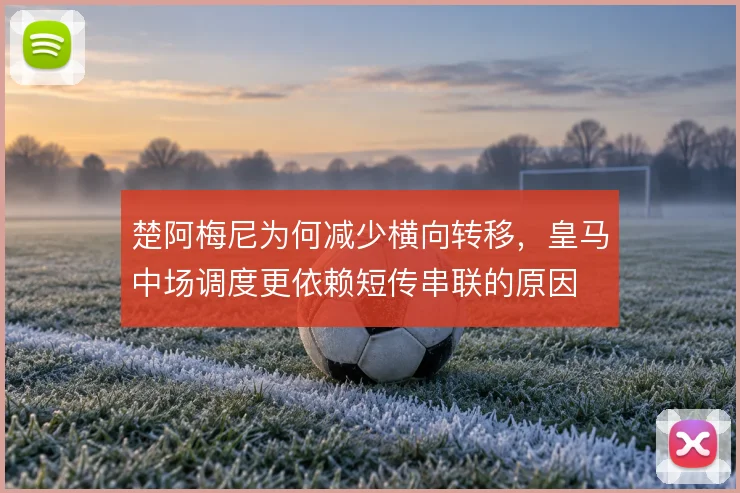 楚阿梅尼为何减少横向转移,皇马中场调度更依赖短传串联的原因