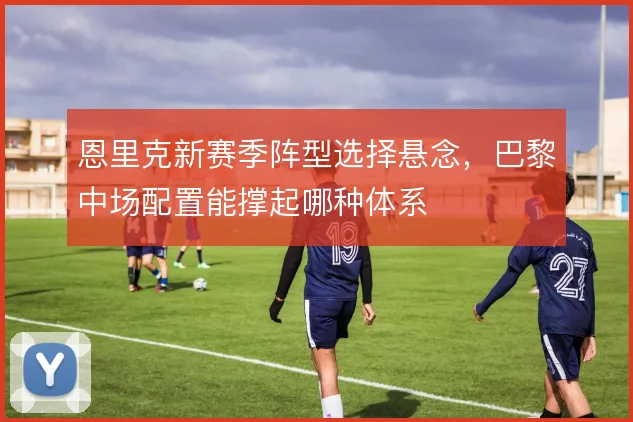 恩里克新赛季阵型选择悬念，巴黎中场配置能撑起哪种体系