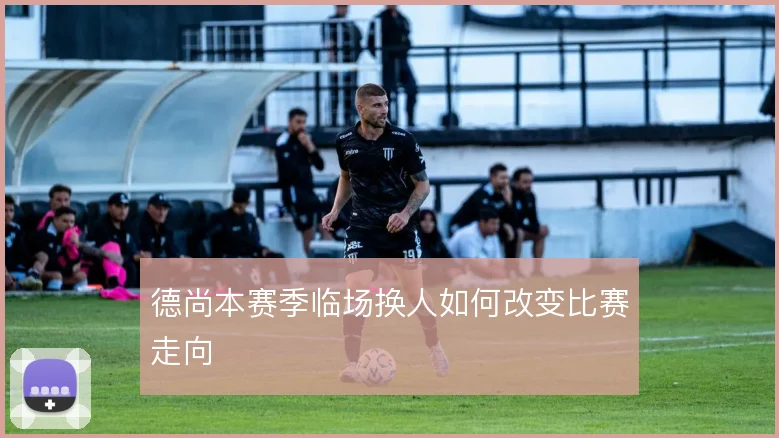 德尚本赛季临场换人如何改变比赛走向