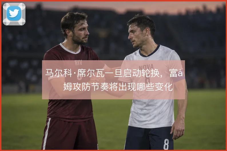 马尔科·席尔瓦一旦启动轮换,富勒姆攻防节奏将出现哪些变化