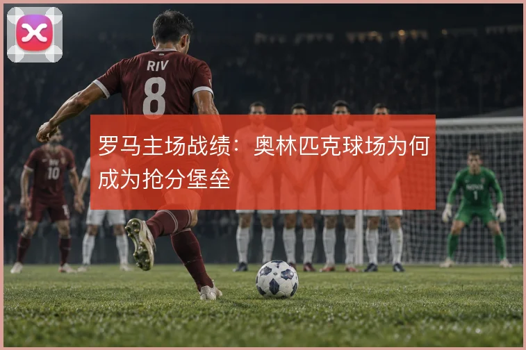 罗马主场战绩:奥林匹克球场为何成为抢分堡垒