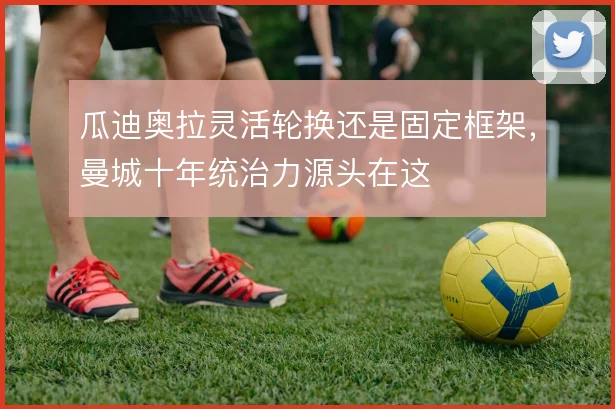 瓜迪奥拉灵活轮换还是固定框架,曼城十年统治力源头在这
