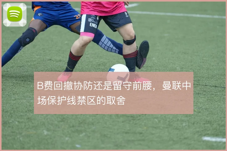 B费回撤协防还是留守前腰，曼联中场保护线禁区的取舍