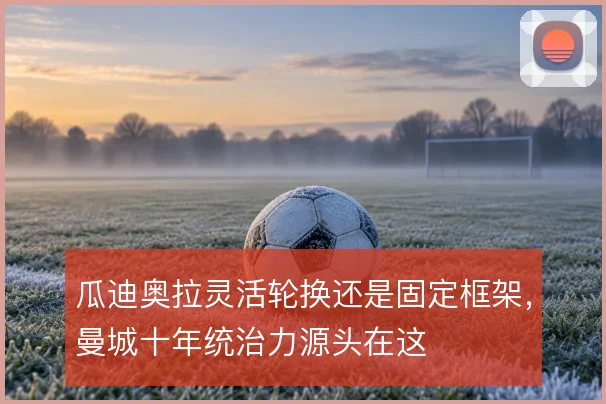 瓜迪奥拉灵活轮换还是固定框架,曼城十年统治力源头在这