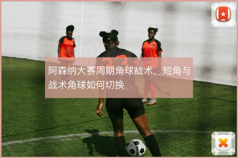 阿森纳大赛周期角球战术,短角与战术角球如何切换