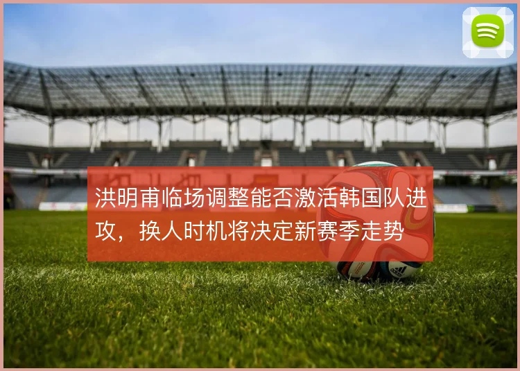 洪明甫临场调整能否激活韩国队进攻,换人时机将决定新赛季走势
