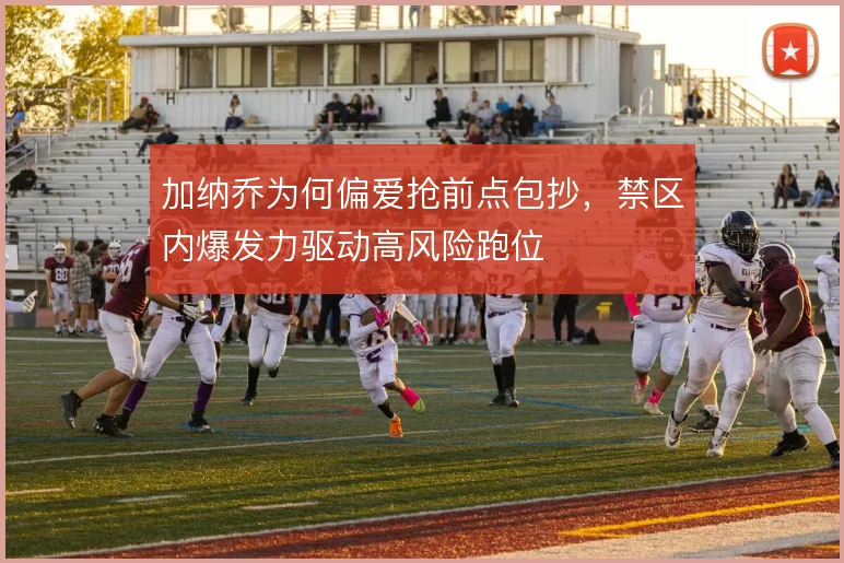 加纳乔为何偏爱抢前点包抄，禁区内爆发力驱动高风险跑位