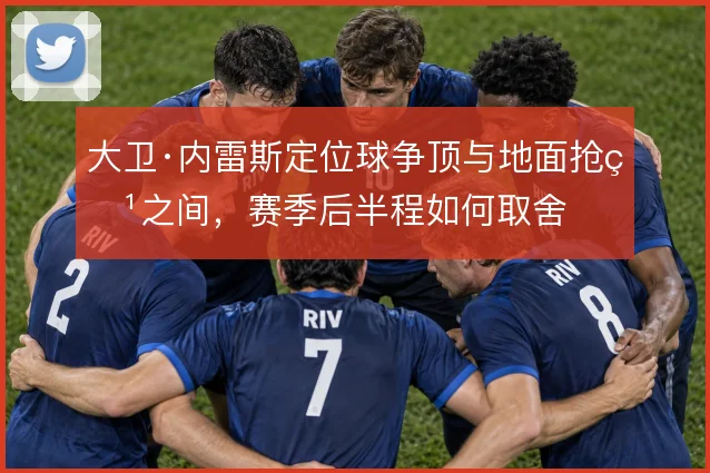大卫·内雷斯定位球争顶与地面抢点之间，赛季后半程如何取舍