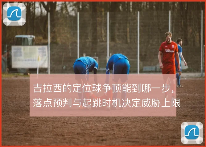 吉拉西的定位球争顶能到哪一步,落点预判与起跳时机决定威胁上限