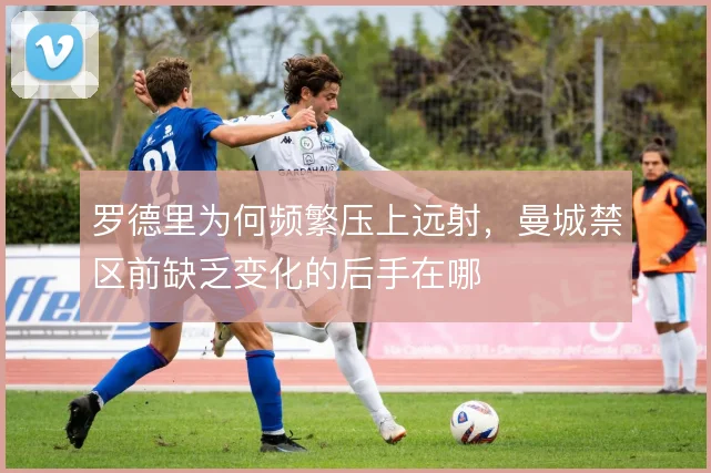 罗德里为何频繁压上远射，曼城禁区前缺乏变化的后手在哪