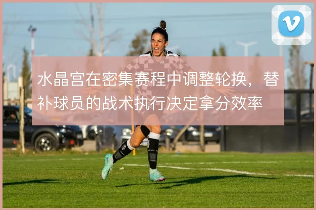水晶宫在密集赛程中调整轮换，替补球员的战术执行决定拿分效率