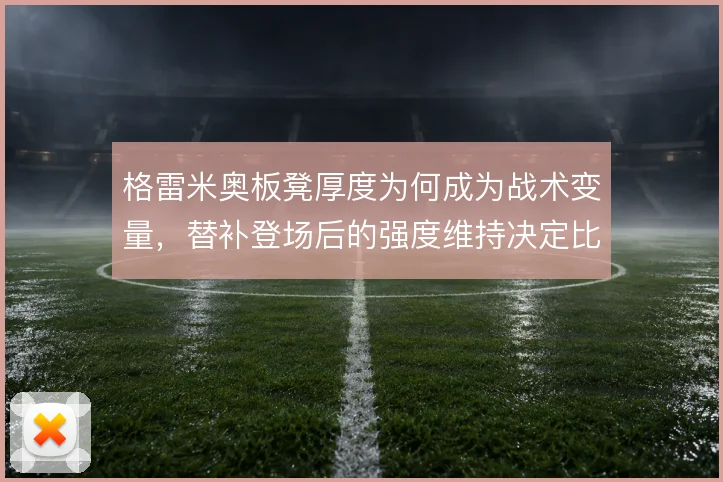 格雷米奥板凳厚度为何成为战术变量，替补登场后的强度维持决定比赛后半段